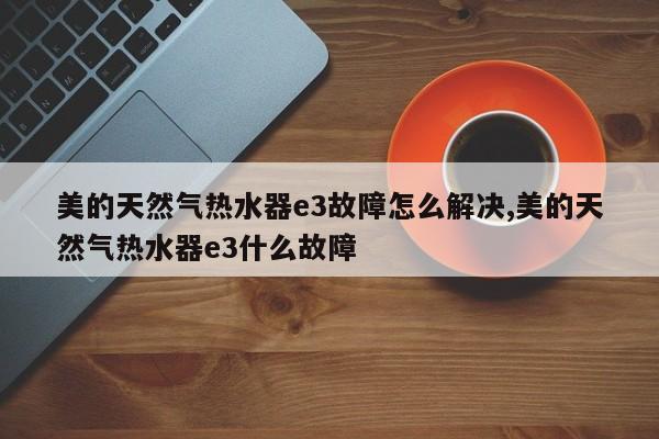 美的天然气热水器e3故障怎么解决,美的天然气热水器e3什么故障