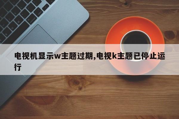 电视机显示w主题过期,电视k主题已停止运行