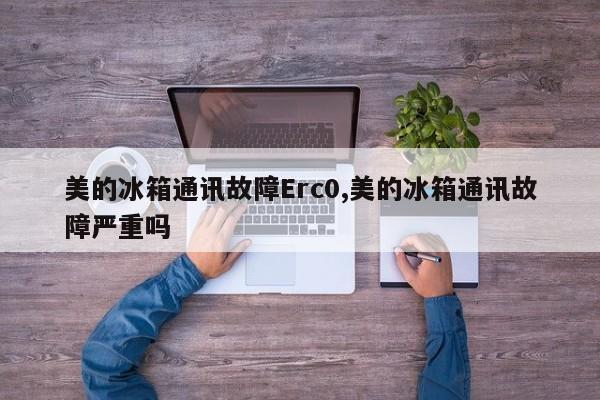 美的冰箱通讯故障Erc0,美的冰箱通讯故障严重吗