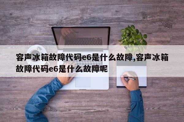 容声冰箱故障代码e6是什么故障,容声冰箱故障代码e6是什么故障呢