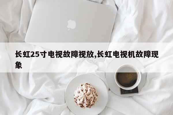 长虹25寸电视故障视放,长虹电视机故障现象