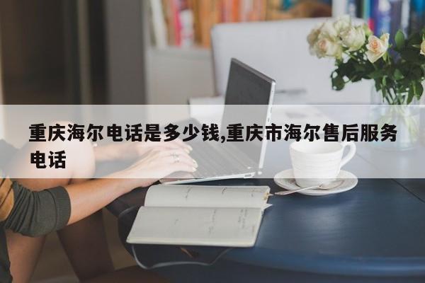 重庆海尔电话是多少钱,重庆市海尔售后服务电话