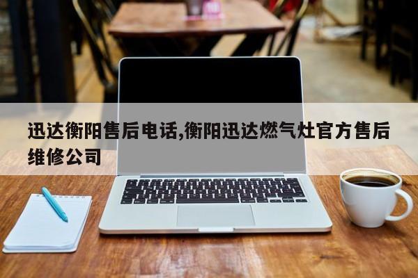 迅达衡阳售后电话,衡阳迅达燃气灶官方售后维修公司