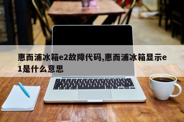 惠而浦冰箱e2故障代码,惠而浦冰箱显示e1是什么意思