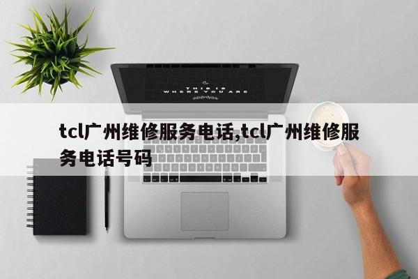 tcl广州维修服务电话,tcl广州维修服务电话号码