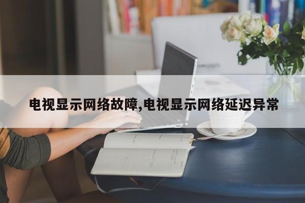 电视显示网络故障,电视显示网络延迟异常