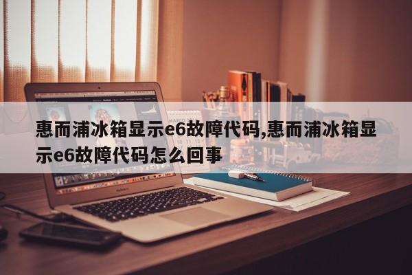 惠而浦冰箱显示e6故障代码,惠而浦冰箱显示e6故障代码怎么回事