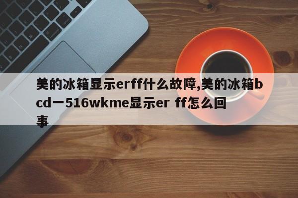 美的冰箱显示erff什么故障,美的冰箱bcd一516wkme显示er ff怎么回事