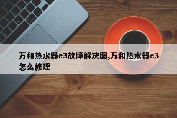 万和热水器e3故障解决图,万和热水器e3怎么修理