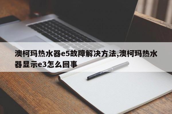 澳柯玛热水器e5故障解决方法,澳柯玛热水器显示e3怎么回事