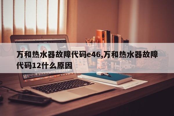 万和热水器故障代码e46,万和热水器故障代码12什么原因