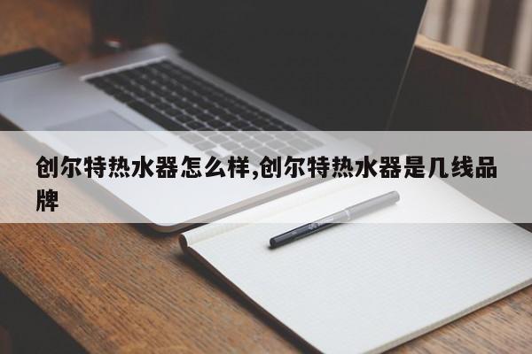 创尔特热水器怎么样,创尔特热水器是几线品牌