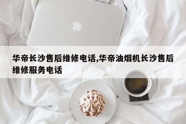 华帝长沙售后维修电话,华帝油烟机长沙售后维修服务电话