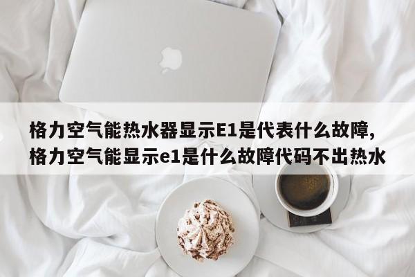 格力空气能热水器显示E1是代表什么故障,格力空气能显示e1是什么故障代码不出热水