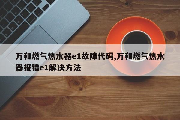 万和燃气热水器e1故障代码,万和燃气热水器报错e1解决方法