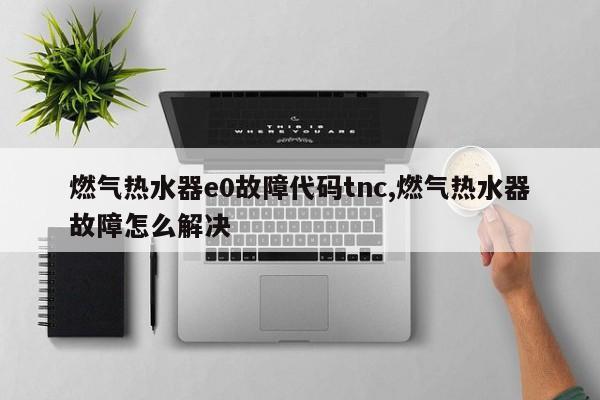 燃气热水器e0故障代码tnc,燃气热水器故障怎么解决