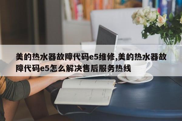 美的热水器故障代码e5维修,美的热水器故障代码e5怎么解决售后服务热线