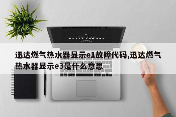 迅达燃气热水器显示e1故障代码,迅达燃气热水器显示e3是什么意思