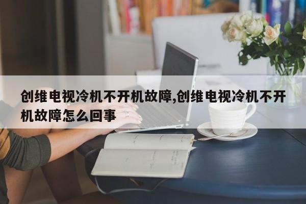 创维电视冷机不开机故障,创维电视冷机不开机故障怎么回事