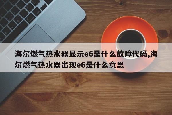 海尔燃气热水器显示e6是什么故障代码,海尔燃气热水器出现e6是什么意思