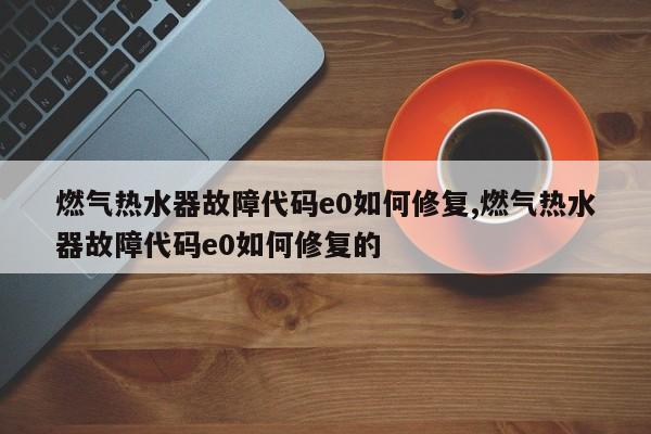 燃气热水器故障代码e0如何修复,燃气热水器故障代码e0如何修复的