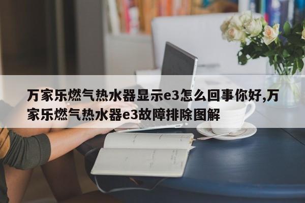 万家乐燃气热水器显示e3怎么回事你好,万家乐燃气热水器e3故障排除图解