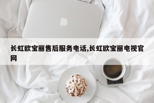 长虹欧宝丽售后服务电话,长虹欧宝丽电视官网