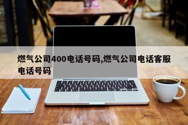 燃气公司400电话号码,燃气公司电话客服电话号码