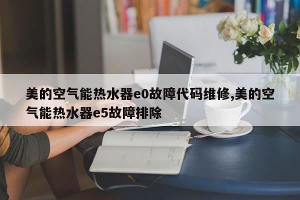 美的空气能热水器e0故障代码维修,美的空气能热水器e5故障排除