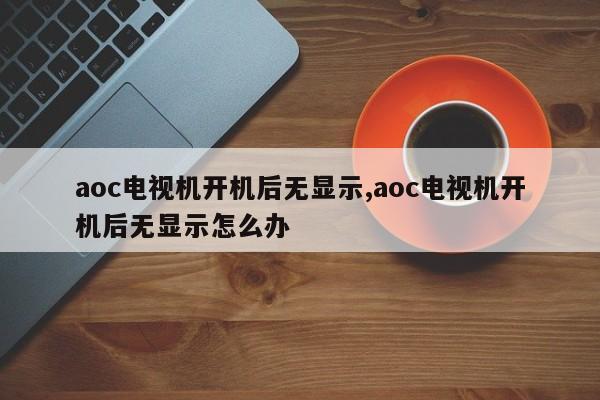 aoc电视机开机后无显示,aoc电视机开机后无显示怎么办