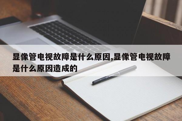 显像管电视故障是什么原因,显像管电视故障是什么原因造成的