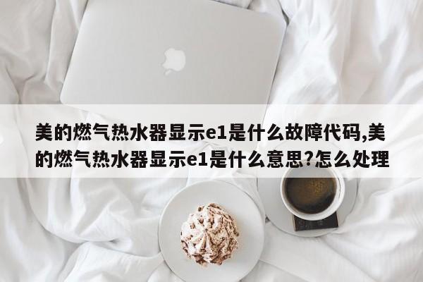 美的燃气热水器显示e1是什么故障代码,美的燃气热水器显示e1是什么意思?怎么处理