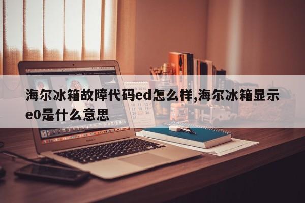 海尔冰箱故障代码ed怎么样,海尔冰箱显示e0是什么意思