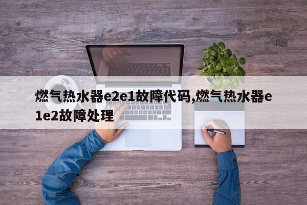 燃气热水器e2e1故障代码,燃气热水器e1e2故障处理