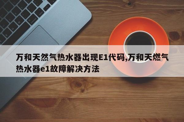 万和天然气热水器出现E1代码,万和天燃气热水器e1故障解决方法