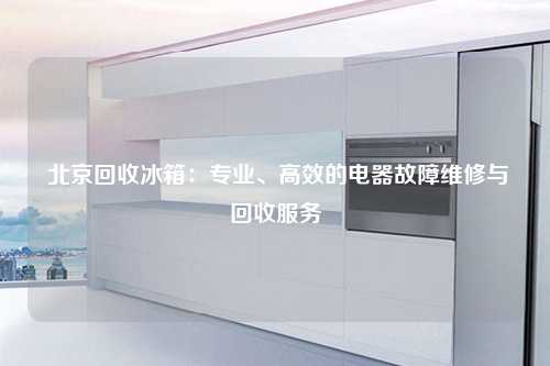  北京回收冰箱：专业、高效的电器故障维修与回收服务