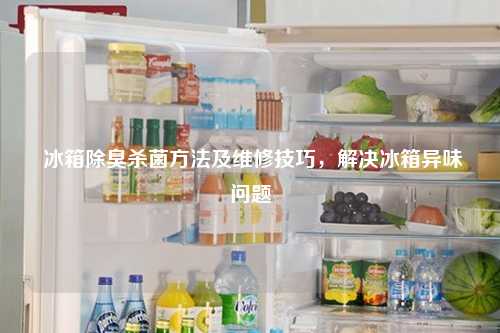  冰箱除臭杀菌方法及维修技巧，解决冰箱异味问题