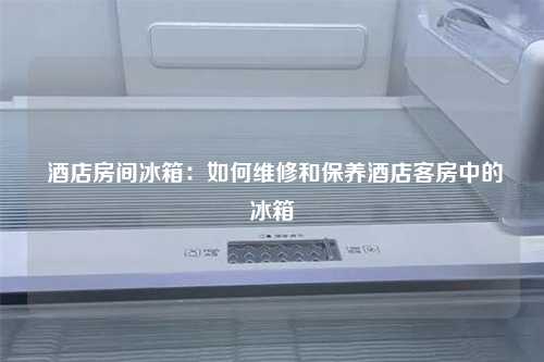  酒店房间冰箱：如何维修和保养酒店客房中的冰箱