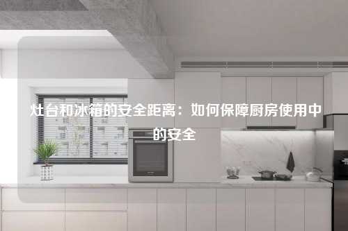  灶台和冰箱的安全距离：如何保障厨房使用中的安全