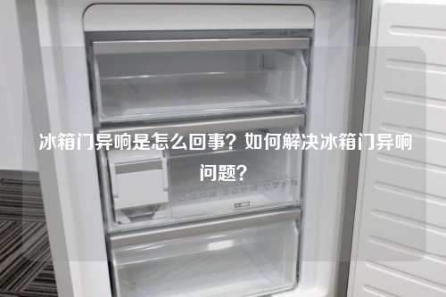  冰箱门异响是怎么回事？如何解决冰箱门异响问题？