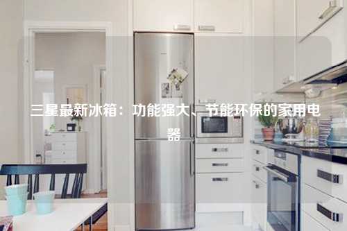  三星最新冰箱：功能强大、节能环保的家用电器