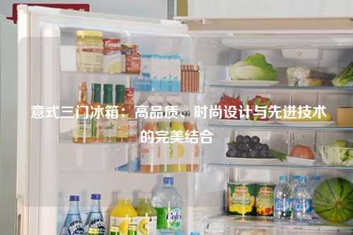  意式三门冰箱：高品质、时尚设计与先进技术的完美结合