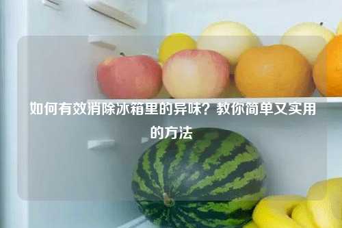  如何有效消除冰箱里的异味？教你简单又实用的方法