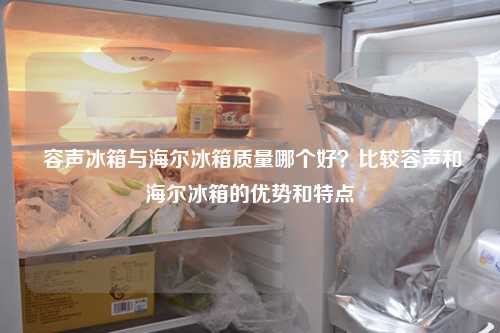  容声冰箱与海尔冰箱质量哪个好？比较容声和海尔冰箱的优势和特点