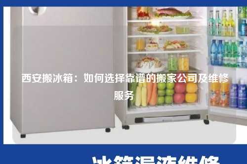  西安搬冰箱：如何选择靠谱的搬家公司及维修服务