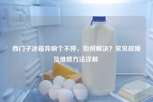 西门子冰箱异响个不停，如何解决？常见故障及维修方法详解 