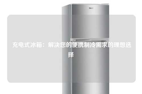  充电式冰箱：解决您的便携制冷需求的理想选择