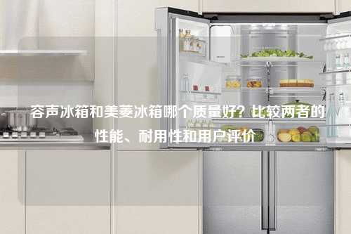  容声冰箱和美菱冰箱哪个质量好？比较两者的性能、耐用性和用户评价