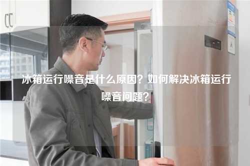  冰箱运行噪音是什么原因？如何解决冰箱运行噪音问题？