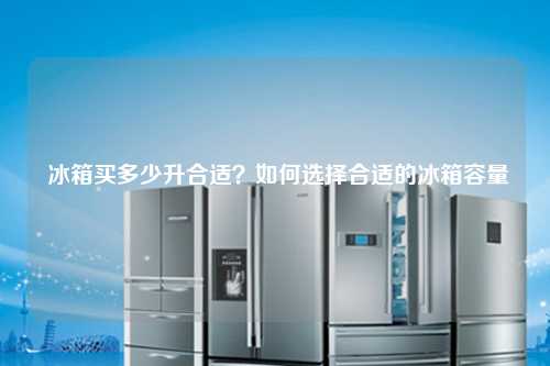  冰箱买多少升合适？如何选择合适的冰箱容量